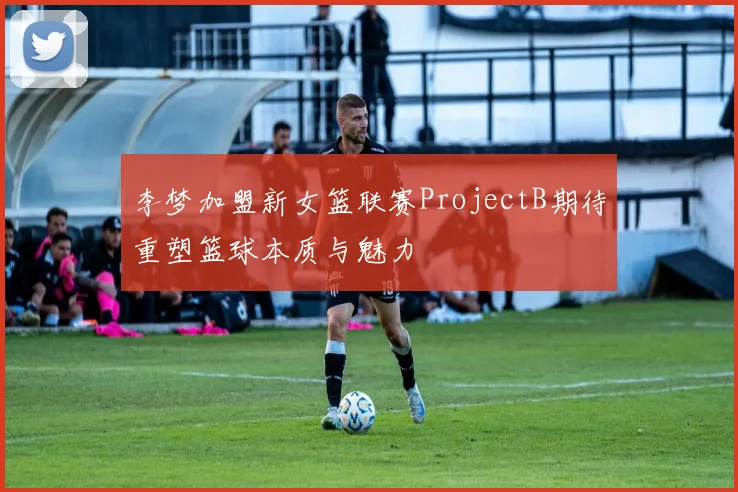 李梦加盟新女篮联赛ProjectB期待重塑篮球本质与魅力