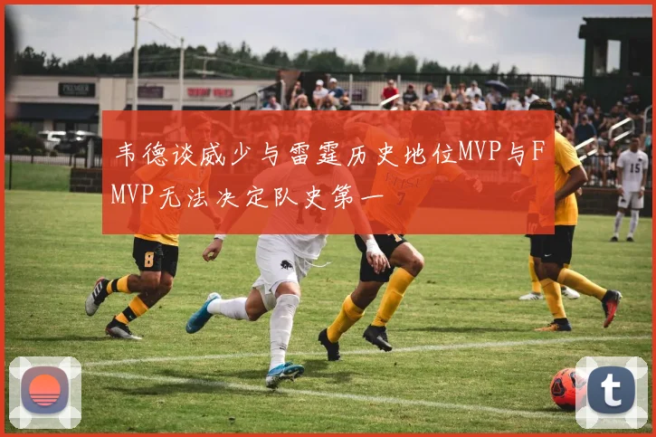 韦德谈威少与雷霆历史地位MVP与FMVP无法决定队史第一