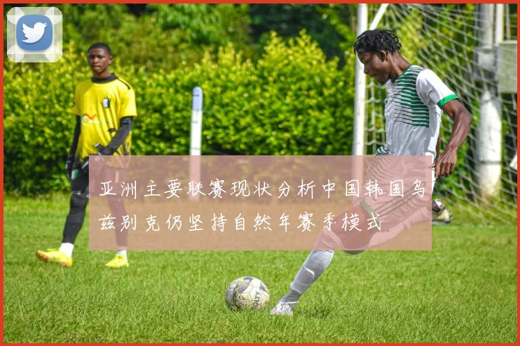 亚洲主要联赛现状分析中国韩国乌兹别克仍坚持自然年赛季模式