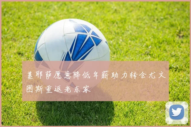 基耶萨愿意降低年薪助力转会尤文图斯重返老东家