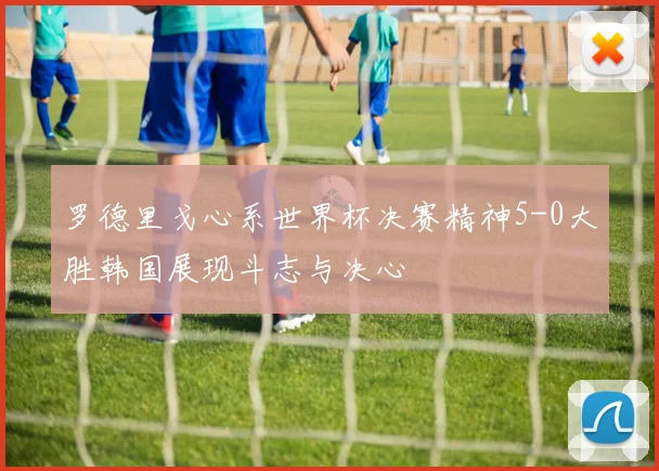 罗德里戈心系世界杯决赛精神5-0大胜韩国展现斗志与决心