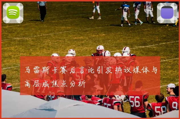 马雷斯卡赛后言论引发热议媒体与高层成焦点分析