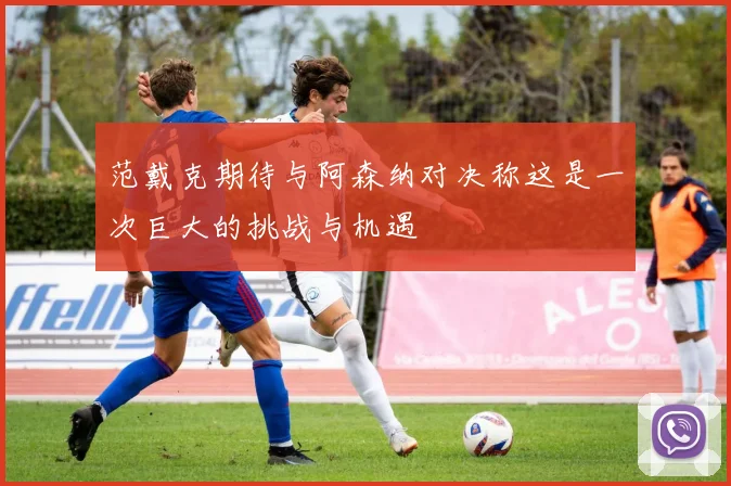 范戴克期待与阿森纳对决称这是一次巨大的挑战与机遇