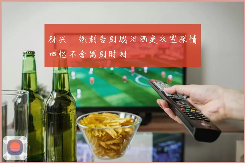 孙兴慜热刺告别战泪洒更衣室深情回忆不舍离别时刻