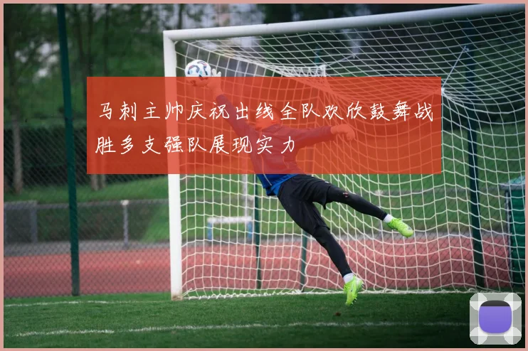 马刺主帅庆祝出线全队欢欣鼓舞战胜多支强队展现实力