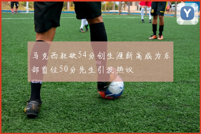 马克西狂砍54分创生涯新高成为东部首位50分先生引发热议