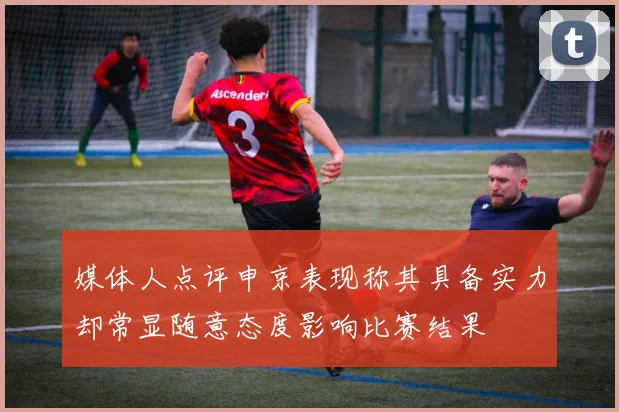 媒体人点评申京表现称其具备实力却常显随意态度影响比赛结果
