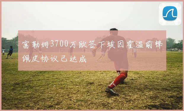 富勒姆3700万欧签下埃因霍温前锋佩皮协议已达成