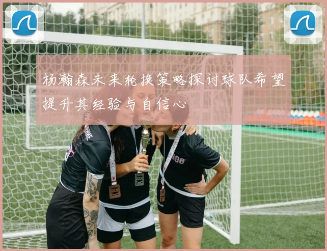 杨瀚森未来轮换策略探讨球队希望提升其经验与自信心