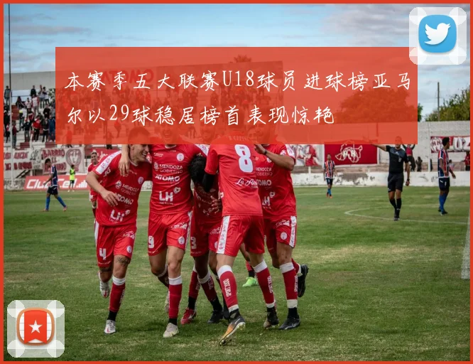 本赛季五大联赛U18球员进球榜亚马尔以29球稳居榜首表现惊艳
