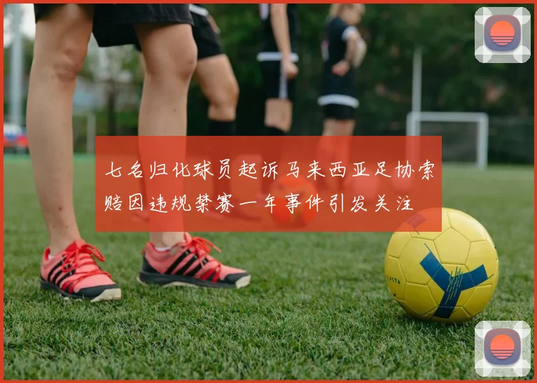 七名归化球员起诉马来西亚足协索赔因违规禁赛一年事件引发关注