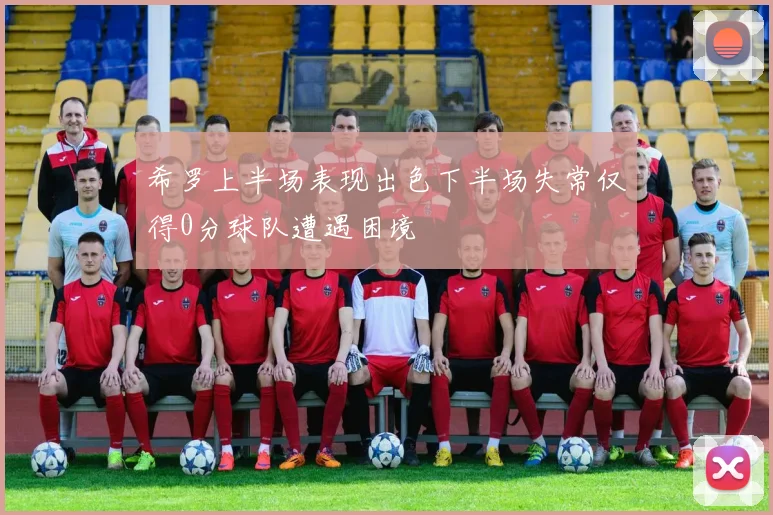 希罗上半场表现出色下半场失常仅得0分球队遭遇困境