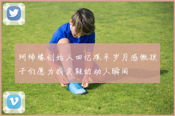 珂缔缘创始人回忆艰辛岁月感慨孩子们愿为我卖鞋的动人瞬间