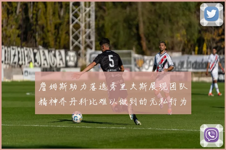 詹姆斯助力落选秀里夫斯展现团队精神乔丹科比难以做到的无私行为