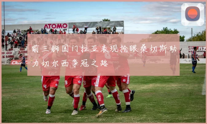 前三狮国门拉亚表现抢眼桑切斯助力切尔西争冠之路