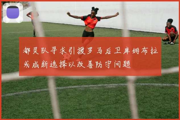 都灵队寻求引援罗马后卫库姆布拉或成新选择以改善防守问题