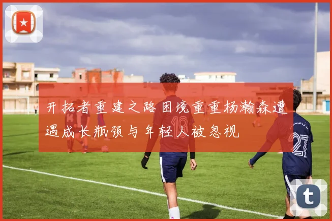 开拓者重建之路困境重重杨瀚森遭遇成长瓶颈与年轻人被忽视