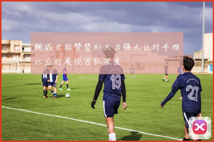 鲍威尔称赞替补火力强大让对手难以应对展现团队深度