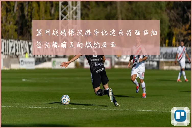 篮网战绩惨淡胜率低迷或将面临抽签无缘前五的尴尬局面