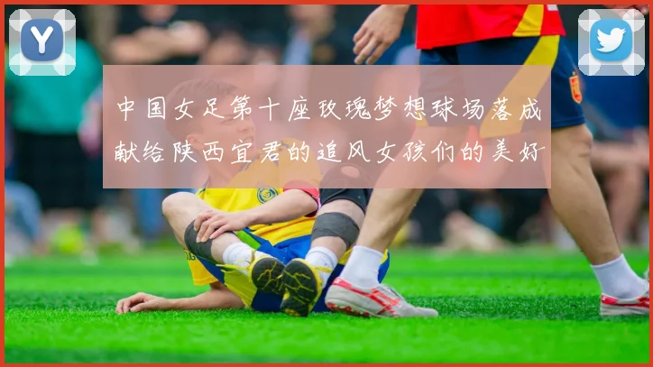 中国女足第十座玫瑰梦想球场落成献给陕西宜君的追风女孩们的美好祝福